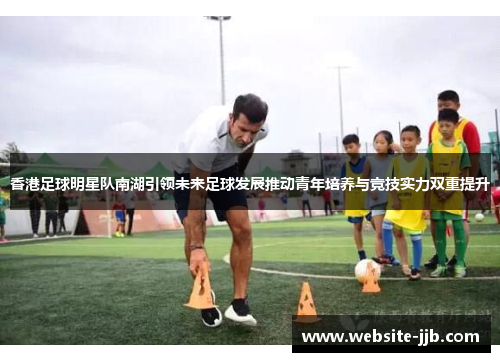香港足球明星队南湖引领未来足球发展推动青年培养与竞技实力双重提升